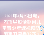 2020年4月25日电，为指导疫情期间儿童青少年近视预防，国家卫健委发布()，对线上学习时间做出明确限制，小学生每天不超过2.5小时，每次不超过20分钟;中学生每天不超过4小时，每次不超过30分钟。选