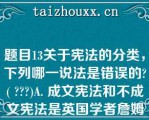 题目13关于宪法的分类，下列哪一说法是错误的( )A. 成文宪法和不成文宪法是英国学者詹姆斯·布赖斯（JAMES BRYCE, 1ST VISCOUNT BRYCE)1884年提出的宪法分类B. 当今世界绝大多数国家是成文宪法C. 英国是典型的柔性宪法国家D. 1889年《大日本帝国宪法》是协定宪法