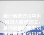 统计调查过程中采用的大量观察法，是指必须对研究对象的所有单位进行调查。