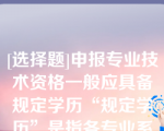 [选择题]申报专业技术资格一般应具备规定学历“规定学历”是指各专业系列《评审条件》和国家有关规定中明确的学历、学位要求（含后续学历）