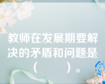 教师在发展期要解决的矛盾和问题是（       ）。