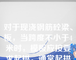 对于现浇钢筋砼梁、板，当跨度不小于4米时，模板应按要求起拱，通常起拱高度为1/1000~3/1000跨度。