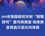 2018年我国即将发射“嫦娥四号”登月探测器 该探测器将首次造访月球背