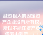 融资租入的固定资产企业没有所有权，所以不能在资产负债表中列示。(  )