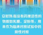 安慰剂:指没有药理活性的物质如乳糖、淀粉等，用来作为临床对照试验中的阳性对照