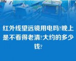 红外线望远镜用电吗?晚上是不看得老清?大约的多少钱?