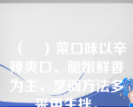 （　）菜口味以辛辣爽口、脆嫩鲜香为主，烹调方法多采用生拌。