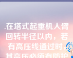 .在塔式起重机人臂回转半径以内，若有高压线通过时，其高压必须有防护措施。