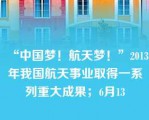 “中国梦！航天梦！”2013年我国航天事业取得一系列重大成果；6月13