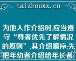 为他人作介绍时,应当遵守“尊者优先了解情况的原则”,其介绍顺序:先把年幼者介绍给年长者;先把晚辈介绍给长辈;先把男士介绍给女士;（）;先把家人介绍给同事、朋友;先把主人介绍给客人;（）;（