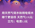 用天然气烧水和用电烧水哪个更省钱 天然气1.95元/立方；电费1.3元