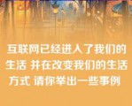 互联网已经进入了我们的生活 并在改变我们的生活方式 请你举出一些事例 