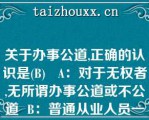 关于办事公道,正确的认识是(B)   A：对于无权者,无所谓办事公道或不公道  B：普通从业人员一般难以做到办事公道  C：同事之间也存在办事公道或不公道的问题  D：办事公道与否并没有严格标准  