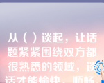 从（）谈起，让话题紧紧围绕双方都很熟悉的领域，谈话才能愉快，顺畅。