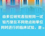 由多位研究者按照同一试验方案在不同地点和单位同时进行的临床试验，是\n