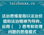 法治思维是指以法治价值和法治精神为导向，运用（	）思考和处理问题的思维模式