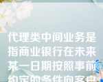 代理类中间业务是指商业银行在未来某一日期按照事前约定的条件向客户提供约定信用的业务。