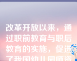 改革开放以来，通过职前教育与职后教育的实施，促进了我国幼儿园师资队伍数量和质量的提高。