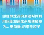 回旋加速器的加速时间利用回旋加速器来加速质量为m 电荷量q的带电粒子 