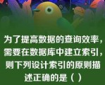 为了提高数据的查询效率，需要在数据库中建立索引，则下列设计索引的原则描述正确的是（）