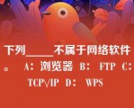 下列_____不属于网络软件。   A：浏览器  B： FTP  C： TCP\/IP  D： WPS  