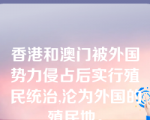 香港和澳门被外国势力侵占后实行殖民统治,沦为外国的殖民地。