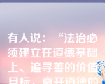 有人说：“法治必须建立在道德基础上、追寻善的价值目标，离开道德的法治是‘折翼天使’。”这说明（）。①国家和社会治理需要法律和道德共同发挥作用②法律与道德相辅相成、相得益彰③德治比法治更重要④法治比德治