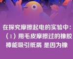 在探究摩擦起电的实验中：（1）用毛皮摩擦过的橡胶棒能吸引纸屑 是因为橡