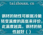 钢材的韧性可根据冷脆转变温度的高低来评价，此温度越高，钢材的韧性越好（）