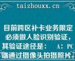 目前跨区补卡业务限定必须做人脸识别验证，其验证途径是：   A：PC端通过摄像头拍摄照片，调用在线公司人脸识别服务验证  B：PC端接在线公司一体机，通过一体机做人脸识别验证  C：PC端下单给在线公司，通过在线公司APP做人脸识别验证  D：PC端接入在线公司实时视频客服，通过客服辨识验证人证一致  