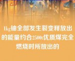 1kg铀全部发生裂变释放出的能量约合2500t优质煤完全燃烧时所放出的