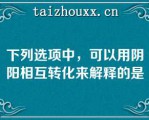 下列选项中，可以用阴阳相互转化来解释的是