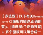 【多选题】以下有关Dreamweaver CC面板的描述,正确的有()。[请选择2个正确答案]A. 多个面板可以组合成一个面板组 B. 面板不能以浮动的方式显示在Dreamweaver?CC界面窗口中 C. Dreamweaver?CC面板组只能存放在窗口界面的右侧 D. 不同的用户可以对Dreamweaver?CC界面中的面板进行个性化组合