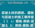 混凝土柱的钢筋、模板与混凝土的施工顺序是（）  A：模板-钢筋-混凝土  B：钢筋-模板-混凝土  C：模板-混凝土-钢筋  D：钢筋-混凝土-模板