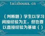 （判断题）学生以学习间接经验为主，但也要以直接经验为基础（）