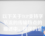 以下关于TCP支持字节流的传输特点的描述中，错误的是（）