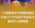 1个很难得中学物理问题经计算10个大气压产生的压力 相当于100吨物体