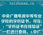 中央广播电视中等专业学校的学历证书，可在( )“学历证书在线验证”一栏进行查询。A.中广播电视中等专业学校官网B.学习支持服务平台C.中国高等教育学生信息网