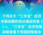 下列关于“三步走”经济发展战略的说法错误的是（）A、“三步走”经济发展战略是基于我国国情提出来的B、“三步走”经济发展战略目前已经实现C、“三步走”战