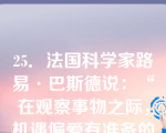 25．法国科学家路易·巴斯德说：“在观察事物之际，机遇偏爱有准备的头脑。”这句话强调了（）