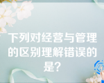 下列对经营与管理的区别理解错误的是？