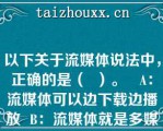 以下关于流媒体说法中，正确的是（  ）。   A：流媒体可以边下载边播放  B：流媒体就是多媒体  C：流媒体就是需要先下载再播放的媒体  D：因为是流媒体，所以不需要压缩信息  