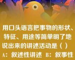 用口头语言把事物的形状、特征、用途等简单明了地说出来的讲述活动是（）  A：叙述性讲述  B：叙事性讲述  C：描述性讲述  D：说明性讲述