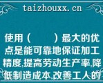 使用（　　）最大的优点是能可靠地保证加工精度,提高劳动生产率,降低制造成本,改善工人的劳动条件