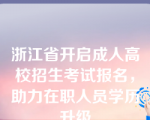 浙江省开启成人高校招生考试报名，助力在职人员学历升级