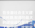 在全面社会主义建设时期,取得的最大的建设成就是建立了独立的、比较完整的()。