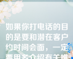 如果你打电话的目的是要和潜在客户约时间会面，一定要用多介绍有关推销品的内容，以引起对方重视。