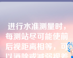 进行水准测量时，每测站尽可能使前后视距离相等，可以消除或减弱视差对测量结果的影响。