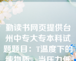 勤读书网页提供台州中专大专本科试题题目：T温度下的纯物质，当压力低于该温度下的饱和蒸汽压时，则气体的状态为（ C ）