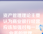 资产管理理论主要认为商业银行经营应该加强对每一项业务的管理。